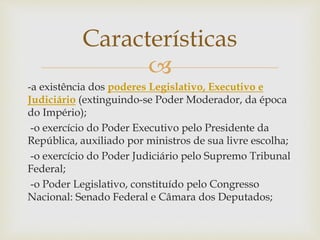 
-a existência dos poderes Legislativo, Executivo e
Judiciário (extinguindo-se Poder Moderador, da época
do Império);
-o exercício do Poder Executivo pelo Presidente da
República, auxiliado por ministros de sua livre escolha;
-o exercício do Poder Judiciário pelo Supremo Tribunal
Federal;
-o Poder Legislativo, constituído pelo Congresso
Nacional: Senado Federal e Câmara dos Deputados;
Características
 