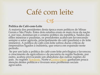 
Política do Café-com-Leite
A maioria dos presidentes desta época eram políticos de Minas
Gerais e São Paulo. Estes dois estados eram os mais ricos da nação
e, por isso, dominavam o cenário político da república. Saídos das
elites mineiras e paulistas, os presidentes acabavam favorecendo
sempre o setor agrícola, principalmente do café (paulista) e do leite
(mineiro). A política do café-com-leite sofreu duras críticas de
empresários ligados à indústria, que estava em expansão neste
período.
Se por um lado a política do café-com-leite privilegiou e favoreceu
o crescimento da agricultura e da pecuária na região Sudeste, por
outro, acabou provocando um abandono das outras regiões do
país. As regiões Nordeste, Norte eCentro-Oeste ganharam pouca
atenção destes políticos e tiveram seus problemas sociais
agravados.
Café com leite
 