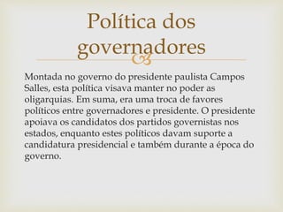 
Montada no governo do presidente paulista Campos
Salles, esta política visava manter no poder as
oligarquias. Em suma, era uma troca de favores
políticos entre governadores e presidente. O presidente
apoiava os candidatos dos partidos governistas nos
estados, enquanto estes políticos davam suporte a
candidatura presidencial e também durante a época do
governo.
Política dos
governadores
 