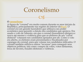 
O coronelismo
A figura do "coronel" era muito comum durante os anos iniciais da
República, principalmente nas regiões do interior doBrasil. O
coronel era um grande fazendeiro que utilizava seu poder
econômico para garantir a eleição dos candidatos que apoiava. Era
usado o voto de cabresto, em que o coronel (fazendeiro) obrigava e
usava até mesmo a violência para que os eleitores de seu "curral
eleitoral" votassem nos candidatos apoiados por ele. Como o voto
era aberto, os eleitores eram pressionados e fiscalizados por
capangas do coronel, para que votasse nos candidatos indicados. O
coronel também utilizava outros "recursos" para conseguir seus
objetivos políticos, tais como: compra de votos, votos fantasmas,
troca de favores, fraudes eleitorais e violência.
Coronelismo
 