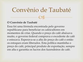 
O Convênio de Taubaté
Essa foi uma fórmula encontrada pelo governo
republicano para beneficiar os cafeicultores em
momentos de crise. Quando o preço do café abaixava
muito, o governo federal comprava o excedente de café
e estocava. Esperava-se a alta do preço do café e então
os estoques eram liberados. Esta política mantinha o
preço do café, principal produto de exportação, sempre
em alta e garantia os lucros dos fazendeiros de café.
Convênio de Taubaté
 