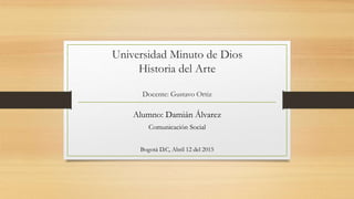 Universidad Minuto de Dios
Historia del Arte
Docente: Gustavo Ortiz
Alumno: Damián Álvarez
Comunicación Social
Bogotá D.C, Abril 12 del 2015
 