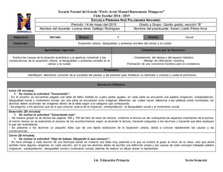 Escuela Normal del Estado “Profr. Jesús Manuel Bustamante Mungarro”
Ciclo Escolar 2014 - 2015
Lic. Educación Primaria Sexto Semestre
Asignatura: HISTORIA Bloque: V Ámbito: Social
Contenido:: Expansión urbana, desigualdad y protestas sociales del campo y la ciudad.
Aprendizaje esperado: Competencias que se favorecen:
Explica las causas de la situación económica y la apertura comercial, y las
consecuencias de la expansión urbana, la desigualdad y protestas sociales en el
campo y la ciudad.
- Comprensión del tiempo y del espacio histórico.
- Manejo de información histórica.
-Formación de una conciencia histórica para la convivencia.
Propósitos:
- Identifiquen elementos comunes de la sociedad del pasado y del presente para fortalecer su identidad y conocer y cuidar el patrimonio.
Secuencia Didáctica:
Inicio (10 minutos):
1. Se realiza la actividad “Conociendo”:
- En el pizarrón se encuentran pegada una tabla de fieltro dividida en cuatro partes iguales, en cada parte se encuentra una palabra (migración, sobrepoblación,
desigualdad social y movimiento social), por otra parte se encuentran ocho imágenes diferentes, las cuales hacen referencia a las palabras antes nombradas; los
alumnos deben acomodar las imágenes dentro de la tabla según a la categoría que corresponda.
- Se pregunta a los alumnos qué es lo que conocen acerca de la migración, sobrepoblación, la desigualdad social y el movimiento social.
Desarrollo (20 minutos):
1. Se realiza la actividad “Conociendo más”:
- De manera grupal se da lectura las páginas 168 y 169 del libro de texto de historia, conforme la lectura se van subrayando los aspectos importantes de la lectura,
al mismo tiempo se va explicando el proceso de los acontecimientos según va diciendo la lectura, haciendo preguntas a los alumnos y haciendo que ellos expliquen
lo que van entendiendo.
- Se presenta a los alumnos un pequeño vídeo que da una rápida explicación de la expansión urbana, dando a conocer rápidamente las causas y las
consecuencias.
Cierre (20 minutos):
1. Se realiza la actividad “Hoja de trabajo: dibujando lo que conozco”:
- Se hace entrega a cada alumno de una fotocopia donde se muestra una tabla muy parecida a la que se mostró al grupo al inicio de la clase, solo que ahora
también tiene algunos renglones en cada sección, por lo que los alumnos deben de escribir una definición propia y las causas de cada concepto trabajado palabra
(migración, sobrepoblación, desigualdad social y movimiento social), además de realizar un dibujo donde lo representen.
ESCUELA PRIMARIA NOÉ PALOMARES NAVARRO
Periodo: 14 de mayo del 2015 Grado y Grupo: Quinto grado, sección “B”
Nombre del docente: Lorena Irene Gallego Rodríguez Nombre del practicante: Karen Lizeth Pérez Arce
 
