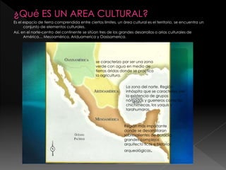¿Qué ES UN AREA CULTURAL?
Es el espacio de tierra comprendida entre ciertos limites, un área cultural es el territorio, se encuentra un
conjunto de elementos culturales.
Así, en el norte-centro del continente se sitúan tres de los grandes desarrollos o arias culturales de
América… Mesoamérica, Ariduamerica y Oasisamerica.
se caracterizo por ser una zona
verde con agua en medio de
tierras áridas donde se practico
la agricultura.
La zona del norte. Región
inhóspita que se caracterizo por
la existencia de grupos
nómadas y guerreros como los
chichimecas, los yaquis y
tarahumaras.
Región mas importante
donde se desarrollaron
sobresalientes de acracia,
grandes complejos
arquitecto licos e historias
arqueológicas.
 
