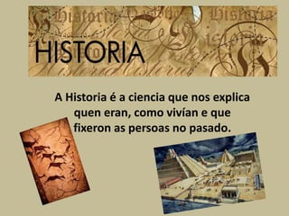 A Historia é a ciencia que nos explica
quen eran, como vivían e que
fixeron as persoas no pasado.
 