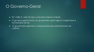 O Governo-Geral
 Em 1548, D. João III criou o Governo Geral no Brasil.
 O governo-geral incluía um governador geral alguns magistrados e
funcionários do rei.
 O governador geral era o responsável pela administração da
colônia.
 