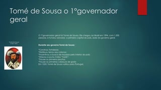 Tomé de Sousa o 1°governador
geral
Tomé de Sousa
(1503-1597)
O 1°governador geral foi Tomé de Sousa. Ele chegou ao Brasil em 1594, com 1.000
pessoas, e fundou salvador, a primeira capital do país, sede do governo geral.
Durante seu governo Tomé de Sousa:
*Construiu fortalezas;
*Distribuiu terras aos colonos;
*Incentivou a busca de riquezas pelo interior do país;
*Atacou e puniu índios “hostis”;
*Trouxe os primeiros jesuítas;
*Trouxe as primeiras cabeças de gado
Em 1553, Tomé de Sousa voltou para Portugal.
 