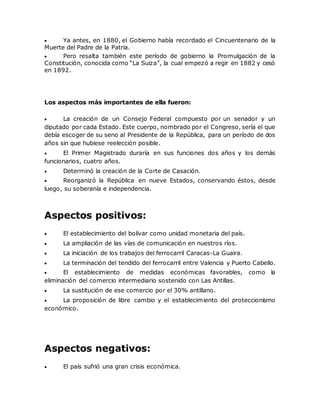  Ya antes, en 1880, el Gobierno había recordado el Cincuentenario de la
Muerte del Padre de la Patria.
 Pero resalta también este período de gobierno la Promulgación de la
Constitución, conocida como “La Suiza”, la cual empezó a regir en 1882 y cesó
en 1892.
Los aspectos más importantes de ella fueron:
 La creación de un Consejo Federal compuesto por un senador y un
diputado por cada Estado. Este cuerpo, nombrado por el Congreso, sería el que
debía escoger de su seno al Presidente de la República, para un período de dos
años sin que hubiese reelección posible.
 El Primer Magistrado duraría en sus funciones dos años y los demás
funcionarios, cuatro años.
 Determinó la creación de la Corte de Casación.
 Reorganizó la República en nueve Estados, conservando éstos, desde
luego, su soberanía e independencia.
Aspectos positivos:
 El establecimiento del bolívar como unidad monetaria del país.
 La ampliación de las vías de comunicación en nuestros ríos.
 La iniciación de los trabajos del ferrocarril Caracas-La Guaira.
 La terminación del tendido del ferrocarril entre Valencia y Puerto Cabello.
 El establecimiento de medidas económicas favorables, como la
eliminación del comercio intermediario sostenido con Las Antillas.
 La sustitución de ese comercio por el 30% antillano.
 La proposición de libre cambio y el establecimiento del proteccionismo
económico.
Aspectos negativos:
 El país sufrió una gran crisis económica.
 