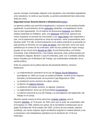 que los concejos municipales eligieran a los diputados y las asambleas legislativas
a los senadores, lo cierto es que durante su período presidencial hubo elecciones
todos los años.
Seguridad social, Derecho laboral e Infraestructura[editar]
La apertura política que permitió la legalización y actuación de los partidos facilitó,
igualmente, la permanencia de los sindicatos existentes y la legalización de los
que se iban organizando. En el sistema de democracia burguesa que Medina
estaba empeñado en fortalecer, junto a la oligarquía tradicional, apareció una
nueva burguesía en proceso de crecimiento y una clase obrera más organizada y
que, con la experiencia adquirida en años de represión, venía preparándose para
hacerse sentir. Por ello, la democratización en la esfera sindical no se presenta en
este período en términos de una lucha de clases, sino más bien, como una lucha
partidista por el control de los sindicatos, entre los dos partidos de mayor arraigo
popular en los inicios de la década de 1940: Acción Democrática y el Partido
Comunista. Este enfrentamiento y las mutuas denuncias entre ambos bandos por
el ventajismo alegado, llevaron a que 93 sindicatos, junto con 3 centrales obreras,
fueran disueltos por el Ministerio del Trabajo, por considerarlos tentáculos de un
partido político.
Entre los aspectos de la política laboral del presidente Medina, merecen
destacarse:
 La implementación perentoria de la Ley del Seguro Social Obligatorio,
promulgada en 1940 con la que se creaba el Instituto Central de los Seguros
Sociales y el funcionamiento de la primera Caja Regional en 1944;
 La ampliación de los servicios de cultura obrera;
 La fijación de salarios mínimos;
 La abolición del trabajo nocturno en algunas industrias;
 La reglamentación de la Ley de Sociedades Cooperativas; :
 La reforma parcial de la Ley del Trabajo y la promulgación del reglamento del
trabajo en el campo.
Mención aparte merece la firma del primer contrato colectivo para la
industria petrolera, el 14 de junio de 1945, pero que no pudo ser presentada ante
el Congreso en 1946, debido a la ruptura de la normalidad constitucional por el
golpe de Estado del 18 de octubre del 1945. La firma de ese contrato colectivo
constituyó uno de los mayores logros de Medina Angarita en materia laboral y vino
a compensar a los trabajadores petroleros por la disolución de 14 de sus
sindicatos.
 