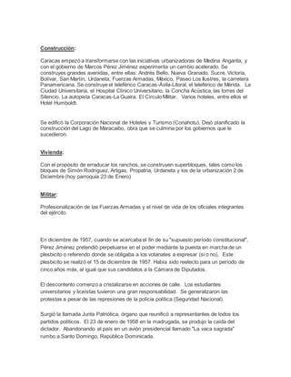 Construcción:
Caracas empezó a transformarse con las iniciativas urbanizadoras de Medina Angarita, y
con el gobierno de Marcos Pérez Jiménez experimenta un cambio acelerado. Se
construyes grandes avenidas, entre ellas: Andrés Bello, Nueva Granado, Sucre, Victoria,
Bolívar, San Martín, Urdaneta, Fuerzas Armadas, México, Paseo Los Ilustres, la carretera
Panamericana. Se construye el teleférico Caracas-Ávila-Litoral, el teleférico de Mérida. La
Ciudad Universitaria, el Hospital Clínico Universitario, la Concha Acústica, las torres del
Silencio. La autopista Caracas-La Guaira. El Círculo Militar. Varios hoteles, entre ellos el
Hotel Humboldt.
Se edificó la Corporación Nacional de Hoteles y Turismo (Conahotu). Dejó planificado la
construcción del Lago de Maracaibo, obra que se culmina por los gobiernos que le
sucedieron.
Vivienda:
Con el propósito de erraducar los ranchos, se construyen superbloques, tales como los
bloques de Simón Rodríguez, Artigas, Propatria, Urdaneta y los de la urbanización 2 de
Diciembre (hoy parroquia 23 de Enero)
Militar:
Profesionalización de las Fuerzas Armadas y el nivel de vida de los oficiales integrantes
del ejército.
En diciembre de 1957, cuando se acercaba el fin de su "supuesto período constitucional",
Pérez Jiménez pretendió perpetuarse en el poder mediante la puesta en marcha de un
plesbicito o referendo donde se obligaba a los votanates a expresar (si o no). Este
plesbicito se realizó el 15 de diciembre de 1957. Había sido reelecto para un período de
cinco años más, al igual que sus candidatos a la Cámara de Diputados.
El descontento comenzo a cristalizarse en acciones de calle. Los estudiantes
universitarios y liceístas tuvieron una gran responsabilidad. Se generalizaron las
protestas a pesar de las represiones de la polícia política (Seguridad Nacional).
Surgió la llamada Junta Patriótica, órgano que reunificó a representantes de todos los
partidos políticos. El 23 de enero de 1958 en la madrugada, se produjo la caída del
dictador. Abandonando el país en un avión presidencial llamado "La vaca sagrada"
rumbo a Santo Domingo, República Dominicada.
 