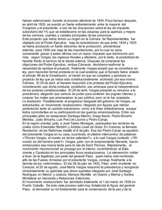 habían exteriorizado durante el proceso electoral de 1834. Poco tiempo después,
en abril de 1835, se suscitó un fuerte enfrentamiento entre la mayoría del
Congreso y el presidente, a raíz de las discusiones sobre la ley de impuesto
subsidiario del 1% que se establecería en las aduanas para la apertura y mejora
de los caminos, puentes y canales principales de las provincias.
Este proyecto que había tenido su origen en la Cámara de Representantes, fue
objetado por el Poder Ejecutivo, bajo la consideración de que entre 1834 y 1835
se había producido un fuerte descenso de la producción, previéndose
además para 1836 una baja de las importaciones, por lo cual no sería
conveniente gravar a estas últimas con un nuevo impuesto que disminuiría aún
más, según Vargas, los ingresos fiscales y afectaría, por lo tanto, la posibilidad de
hacerle frente al servicio de la deuda externa. Después de considerar las
objeciones del Poder Ejecutivo, ambas Cámaras decidieron reafirmar la
necesidad de aprobar el proyecto; finalmente Vargas aceptó que se convirtiera en
ley, pero haciendo formal protesta en la cual sostenía que el Senado había violado
el artículo 96 de la Constitución, al insistir en que se cumpliera y aprobara un
proyecto de ley que ya había sido constitucionalmente archivado por esa misma
Cámara. El 28 de abril, el Senado respondió a la protesta del Poder Ejecutivo,
considerando que dicha conducta constituiría una amenaza para la independencia
de los poderes constitucionales. El 29 de abril, Vargas presentó su renuncia a la
presidencia, alegando que carecía de poder para contener las pugnas internas y
conjurar los males que amenazaban la paz pública, pero no le fue aceptada.
La revolución: Paralelamente al progresivo desgaste del gobierno de Vargas, se
estructuraba un movimiento revolucionario integrado por figuras que habían
pertenecido tanto al «partido bolivariano» como a la línea antibolivariana, aunque
todos coincidentes en su participación en las guerras emancipadoras. Entre sus
principales jefes se destacaban Santiago Mariño, Diego Ibarra, Pedro Briceño
Méndez, Justo Briceño, Luis Perú de Lacroix y Pedro Carujo.
En la región oriental, junto a José Tadeo Monagas, sobresalían los nombres de
civiles como Estanislao Rendón y Andrés Level de Goda. En Caracas, la llamada
Revolución de las Reformas estalló el 8 de julio. Ese día Pedro Carujo se apoderó
del presidente Vargas en su casa, ocurriendo el célebre intercambio de palabras:
«?Doctor Vargas, el mundo es de los valientes?»; a lo cual Vargas contestó: «?El
mundo es del hombre justo?» Vargas, junto con el vicepresidente Narvarte, fueron
embarcados esa misma tarde para la isla de Saint Thomas. Rápidamente, el
movimiento insurreccional se propagó por el interior, convirtiéndose el Zulia,
oriente y Carabobo en los principales focos revolucionarios. La intervención militar
a favor de la legalidad, por parte del general Páez, quien había sido nombrado
jefe de las Fuezas Armadas por el presidente Vargas, condujo finalmente a la
derrota de los «reformistas». El día 28 de julio de 1835, Páez entró triunfante en
Caracas; el 20 de agosto, José María Vargas reasumió la presidencia y reorganizó
inmediatamente su gabinete que ahora quedaba integrado por José Santiago
Rodríguez en Interior y Justicia; Mariano Montilla en Guerra y Marina y Santos
Michelena en Hacienda y Relaciones Exteriores.
El movimiento revolucionario fue derrotado totalmente el 1 de marzo de 1836 en
Puerto Cabello. De todo este proceso salió muy fortalecida la figura del general
Páez, al demostrar su rol fundamental para la conservación de la paz y de la
 