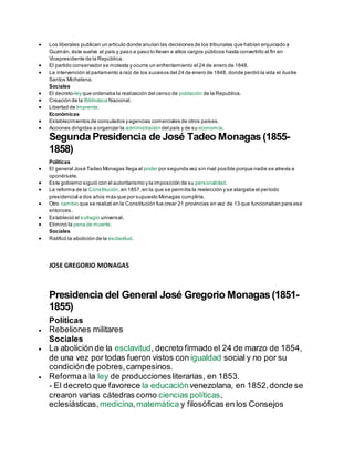  Los liberales publican un artículo donde anulan las decisiones de los tribunales que habían enjuiciado a
Guzmán, éste vuelve al país y paso a paso lo llevan a altos cargos públicos hasta convertirlo al fin en
Vicepresidente de la República.
 El partido conservador se molesta y ocurre un enfrentamiento el 24 de enero de 1848.
 La intervención al parlamento a raíz de los sucesos del 24 de enero de 1848, donde perdió la vida el ilustre
Santos Michelena.
Sociales
 El decreto-ley que ordenaba la realización del censo de población de la Republica.
 Creación de la Biblioteca Nacional.
 Libertad de Imprenta.
Económicas
 Establecimientos de consulados yagencias comerciales de otros países.
 Acciones dirigidas a organizar la administración del país y de su economía.
Segunda Presidencia de José Tadeo Monagas (1855-
1858)
Políticas
 El general José Tadeo Monagas llega al poder por segunda vez sin rival posible porque nadie se atrevía a
oponérsele.
 Este gobierno siguió con el autoritarismo y la imposición de su personalidad.
 La reforma de la Constitución,en 1857,en la que se permitía la reelección y se alargaba el período
presidencial a dos años más que por supuesto Monagas cumpliría.
 Otro cambio que se realizó en la Constitución fue crear 21 provincias en vez de 13 que funcionaban para ese
entonces.
 Estableció el sufragio universal.
 Eliminó la pena de muerte.
Sociales
 Ratificó la abolición de la esclavitud.
JOSE GREGORIO MONAGAS
Presidencia del General José Gregorio Monagas (1851-
1855)
Políticas
 Rebeliones militares
Sociales
 La abolición de la esclavitud, decreto firmado el 24 de marzo de 1854,
de una vez por todas fueron vistos con igualdad social y no por su
condiciónde pobres,campesinos.
 Reformaa la ley de produccionesliterarias, en 1853.
- El decreto que favorece la educaciónvenezolana, en 1852,donde se
crearon varias cátedras como ciencias políticas,
eclesiásticas, medicina,matemática y filosóficas en los Consejos
 
