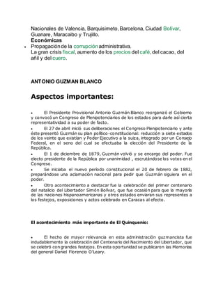 Nacionales de Valencia, Barquisimeto,Barcelona, Ciudad Bolívar,
Guanare, Maracaibo y Trujillo.
Económicas
 Propagaciónde la corrupciónadministrativa.
La gran crisis fiscal, aumento de los precios del café,del cacao, del
añil y del cuero.
ANTONIO GUZMAN BLANCO
Aspectos importantes:
 El Presidente Provisional Antonio Guzmán Blanco reorganizó el Gobierno
y convocó un Congreso de Plenipotenciarios de los estados para darle así cierta
representatividad a su poder de facto.
 El 27 de abril inició sus deliberaciones el Congreso Plenipotenciario y ante
éste presentó Guzmán su plan político-constitucional: reducción a siete estados
de los veinte que existían y Poder Ejecutivo a la suiza, integrado por un Consejo
Federal, en el seno del cual se efectuaba la elección del Presidente de la
República.
 El 1 de diciembre de 1879, Guzmán volvió y se encargo del poder. Fue
electo presidente de la República por unanimidad , escrutándose los votos en el
Congreso.
 Se iniciaba el nuevo período constitucional el 20 de febrero de 1882,
preparándose una aclamación nacional para pedir que Guzmán siguiera en el
poder.
 Otro acontecimiento a destacar fue la celebración del primer centenario
del natalicio del Libertador Simón Bolívar, que fue ocasión para que la mayoría
de las naciones hispanoamericanas y otros estados enviaran sus representes a
los festejos, exposiciones y actos celebrado en Caracas al efecto.
El acontecimiento más importante de El Quinquenio:
 El hecho de mayor relevancia en esta administración guzmancista fue
indudablemente la celebración del Centenario del Nacimiento del Libertador, que
se celebró con grandes festejos. En esta oportunidad se publicaron las Memorias
del general Daniel Florencio O’Leary.
 