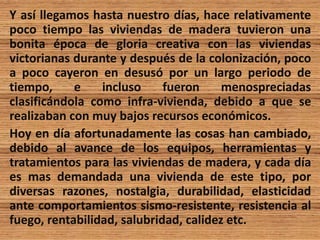 Y así llegamos hasta nuestro días, hace relativamente
poco tiempo las viviendas de madera tuvieron una
bonita época de gloria creativa con las viviendas
victorianas durante y después de la colonización, poco
a poco cayeron en desusó por un largo periodo de
tiempo, e incluso fueron menospreciadas
clasificándola como infra-vivienda, debido a que se
realizaban con muy bajos recursos económicos.
Hoy en día afortunadamente las cosas han cambiado,
debido al avance de los equipos, herramientas y
tratamientos para las viviendas de madera, y cada día
es mas demandada una vivienda de este tipo, por
diversas razones, nostalgia, durabilidad, elasticidad
ante comportamientos sismo-resistente, resistencia al
fuego, rentabilidad, salubridad, calidez etc.
 