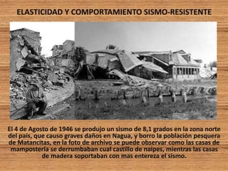 ELASTICIDAD Y COMPORTAMIENTO SISMO-RESISTENTE
El 4 de Agosto de 1946 se produjo un sismo de 8,1 grados en la zona norte
del país, que causo graves daños en Nagua, y borro la población pesquera
de Matancitas, en la foto de archivo se puede observar como las casas de
mampostería se derrumbaban cual castillo de naipes, mientras las casas
de madera soportaban con mas entereza el sismo.
 
