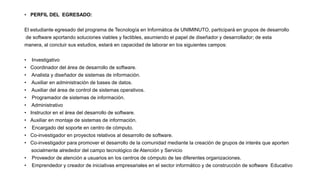 • PERFIL DEL EGRESADO:
El estudiante egresado del programa de Tecnología en Informática de UNIMINUTO, participará en grupos de desarrollo
de software aportando soluciones viables y factibles, asumiendo el papel de diseñador y desarrollador; de esta
manera, al concluir sus estudios, estará en capacidad de laborar en los siguientes campos:
• Investigativo
• Coordinador del área de desarrollo de software.
• Analista y diseñador de sistemas de información.
• Auxiliar en administración de bases de datos.
• Auxiliar del área de control de sistemas operativos.
• Programador de sistemas de información.
• Administrativo
• Instructor en el área del desarrollo de software.
• Auxiliar en montaje de sistemas de información.
• Encargado del soporte en centro de cómputo.
• Co-investigador en proyectos relativos al desarrollo de software.
• Co-investigador para promover el desarrollo de la comunidad mediante la creación de grupos de interés que aporten
socialmente alrededor del campo tecnológico de Atención y Servicio
• Proveedor de atención a usuarios en los centros de cómputo de las diferentes organizaciones.
• Emprendedor y creador de iniciativas empresariales en el sector informático y de construcción de software Educativo
 