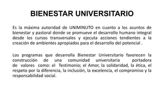 BIENESTAR UNIVERSITARIO
Es la máxima autoridad de UNIMINUTO en cuanto a los asuntos de
bienestar y pastoral donde se promueve el desarrollo humano integral
desde los cursos transversales y ejecuta acciones tendientes a la
creación de ambientes apropiados para el desarrollo del potencial .
Los programas que desarrolla Bienestar Universitario favorecen la
construcción de una comunidad universitaria portadora
de valores como: el Testimonio; el Amor, la solidaridad, la ética, el
respeto por la diferencia, la inclusión, la excelencia, el compromiso y la
responsabilidad social.
 