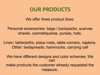 OUR PRODUCTS
We offer three product lines:
Personal accessories: bags / backpacks, scarves
shawls, cosmetiqueras, purses, hats.
Linen: tablecloths, place mats, table runners, napkins.
Other: bedspreads, hammocks, carrying cell
We have different designs and color schemes; We
can
make products the customer already requested the
measure.
 