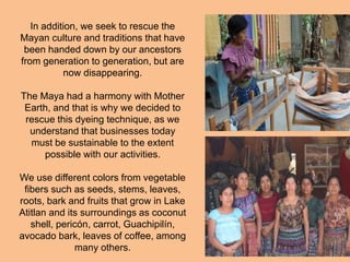 In addition, we seek to rescue the
Mayan culture and traditions that have
been handed down by our ancestors
from generation to generation, but are
now disappearing.
The Maya had a harmony with Mother
Earth, and that is why we decided to
rescue this dyeing technique, as we
understand that businesses today
must be sustainable to the extent
possible with our activities.
We use different colors from vegetable
fibers such as seeds, stems, leaves,
roots, bark and fruits that grow in Lake
Atitlan and its surroundings as coconut
shell, pericón, carrot, Guachipilín,
avocado bark, leaves of coffee, among
many others.
 