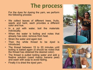 The process
For the dyes for dyeing the yarn, we perform
the following process:
• We collect leaves of different trees, fruits,
seeds and bark; each provides a different
color and hue.
• In a pot with water, boil the materials
individually.
• When the water is boiling and notes that
already has color, remove from heat.
• Strain the water and again boil.
• Then the white thread to be dyed is
introduced.
• The thread between 15 to 20 minutes until
boiling is baked again (it should be noted that
the thread has obtained the desired color).
• The thread is pulled boiling water and add a
fixative solution (used mainly banana peel)
and wash with soap to avoid fading.
• Finally it is dried the dyed yarn.
 