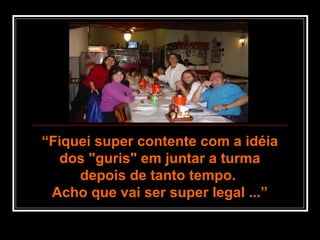 ““Fiquei super contente com a idéiaFiquei super contente com a idéia
dos "guris" em juntar a turmados "guris" em juntar a turma
depois de tanto tempo.depois de tanto tempo.
Acho que vai ser super legal ...”Acho que vai ser super legal ...”
 