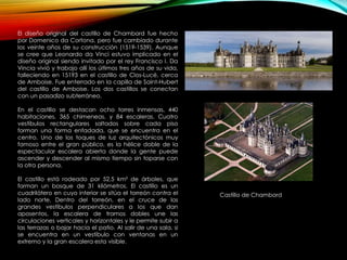 El diseño original del castillo de Chambord fue hecho
por Domenico da Cortona, pero fue cambiado durante
los veinte años de su construcción (1519-1539). Aunque
se cree que Leonardo da Vinci estuvo implicado en el
diseño original siendo invitado por el rey Francisco I. Da
Vincia vivió y trabajo allí los últimos tres años de su vida,
falleciendo en 15193 en el castillo de Clos-Lucé, cerca
de Amboise. Fue enterrado en la capilla de Saint-Hubert
del castillo de Amboise. Los dos castillos se conectan
con un pasadizo subterráneo.
En el castillo se destacan ocho torres inmensas, 440
habitaciones, 365 chimeneas, y 84 escaleras. Cuatro
vestíbulos rectangulares saltados sobre cada piso
forman una forma enfadada, que se encuentra en el
centro. Uno de los toques de luz arquitectónicos muy
famoso entre el gran público, es la hélice doble de la
espectacular escalera abierta donde la gente puede
ascender y descender al mismo tiempo sin toparse con
la otra persona.
El castillo está rodeado por 52,5 km² de árboles, que
forman un bosque de 31 kilómetros. El castillo es un
cuadrilátero en cuyo interior se sitúa el torreón contra el
lado norte. Dentro del torreón, en el cruce de los
grandes vestíbulos perpendiculares a los que dan
aposentos, la escalera de tramos dobles une las
circulaciones verticales y horizontales y le permite subir a
las terrazas o bajar hacia el patio. Al salir de una sala, si
se encuentra en un vestíbulo con ventanas en un
extremo y la gran escalera esta visible.
Castillo de Chambord
 