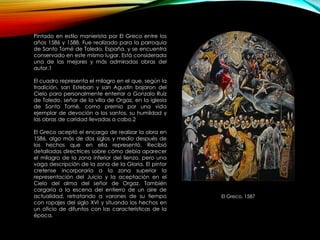 El Greco, 1587
Pintado en estilo manierista por El Greco entre los
años 1586 y 1588. Fue realizado para la parroquia
de Santo Tomé de Toledo, España, y se encuentra
conservado en este mismo lugar. Está considerada
una de las mejores y más admiradas obras del
autor.1
El cuadro representa el milagro en el que, según la
tradición, san Esteban y san Agustín bajaron del
Cielo para personalmente enterrar a Gonzalo Ruiz
de Toledo, señor de la villa de Orgaz, en la iglesia
de Santo Tomé, como premio por una vida
ejemplar de devoción a los santos, su humildad y
las obras de caridad llevadas a cabo.2
El Greco aceptó el encargo de realizar la obra en
1586, algo más de dos siglos y medio después de
los hechos que en ella representó. Recibió
detalladas directrices sobre cómo debía aparecer
el milagro de la zona inferior del lienzo, pero una
vaga descripción de la zona de la Gloria. El pintor
cretense incorporaría a la zona superior la
representación del Juicio y la aceptación en el
Cielo del alma del señor de Orgaz. También
cargaría a la escena del entierro de un aire de
actualidad, retratando a varones de su tiempo
con ropajes del siglo XVI y situando los hechos en
un oficio de difuntos con las características de la
época.
 