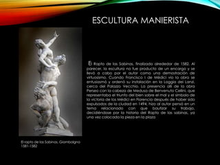 ESCULTURA MANIERISTA
El Rapto de las Sabinas, finalizado alrededor de 1582. Al
parecer, la escultura no fue producto de un encargo y se
llevó a cabo por el autor como una demostración de
virtuosismo. Cuando Francisco I de Médici vio la obra se
entusiasmó y ordenó su instalación en la Loggia dei Lanzi,
cerca del Palazzo Vecchio. La presencia allí de la obra
Perseo con la cabeza de Medusa de Benvenuto Cellini, que
representaba el triunfo del bien sobre el mal y el símbolo de
la victoria de los Médici en Florencia después de haber sido
expulsados de la ciudad en 1494, hizo al autor pensó en un
tema relacionado con que bautizar su trabajo,
decidiéndose por la historia del Rapto de las sabinas, ya
una vez colocada la pieza en la plaza
El rapto de las Sabinas, Giambolgna
1581-1582
 