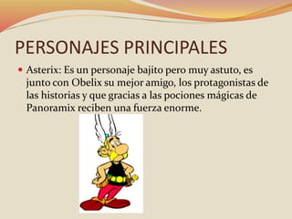 PERSONAJES PRINCIPALES
 Asterix: Es un personaje bajito pero muy astuto, es
junto con Obelix su mejor amigo, los protagonistas de
las historias y que gracias a las pociones mágicas de
Panoramix reciben una fuerza enorme.
 