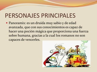 PERSONAJES PRINCIPALES
 Panoramix: es un druida muy sabio y de edad
avanzada, que con sus conocimientos es capaz de
hacer una poción mágica que proporciona una fuerza
sobre humana, gracias a la cual los romanos no son
capaces de vencerles.
 