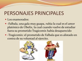 PERSONAJES PRINCIPALES
 Los enamorados:
 -Falbala, una gala muy guapa, rubia la cual es el amor
platónico de Obelix, la cual cuando vuelve de estudiar
fuera su prometido Tragicomix había desaparecido
 -Tragicomix: el prometido de Falbala que es alistado en
contra de su voluntad al ejercito.
 