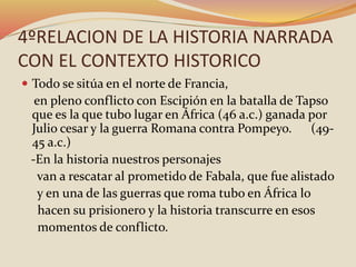 4ºRELACION DE LA HISTORIA NARRADA
CON EL CONTEXTO HISTORICO
 Todo se sitúa en el norte de Francia,
en pleno conflicto con Escipión en la batalla de Tapso
que es la que tubo lugar en África (46 a.c.) ganada por
Julio cesar y la guerra Romana contra Pompeyo. (49-
45 a.c.)
-En la historia nuestros personajes
van a rescatar al prometido de Fabala, que fue alistado
y en una de las guerras que roma tubo en África lo
hacen su prisionero y la historia transcurre en esos
momentos de conflicto.
 