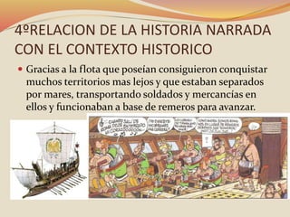 4ºRELACION DE LA HISTORIA NARRADA
CON EL CONTEXTO HISTORICO
 Gracias a la flota que poseían consiguieron conquistar
muchos territorios mas lejos y que estaban separados
por mares, transportando soldados y mercancías en
ellos y funcionaban a base de remeros para avanzar.
 