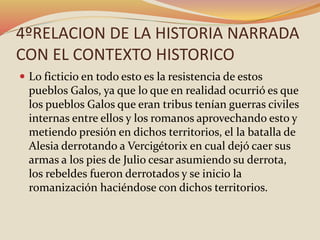 4ºRELACION DE LA HISTORIA NARRADA
CON EL CONTEXTO HISTORICO
 Lo ficticio en todo esto es la resistencia de estos
pueblos Galos, ya que lo que en realidad ocurrió es que
los pueblos Galos que eran tribus tenían guerras civiles
internas entre ellos y los romanos aprovechando esto y
metiendo presión en dichos territorios, el la batalla de
Alesia derrotando a Vercigétorix en cual dejó caer sus
armas a los pies de Julio cesar asumiendo su derrota,
los rebeldes fueron derrotados y se inicio la
romanización haciéndose con dichos territorios.
 