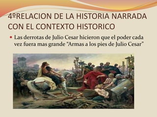 4ºRELACION DE LA HISTORIA NARRADA
CON EL CONTEXTO HISTORICO
 Las derrotas de Julio Cesar hicieron que el poder cada
vez fuera mas grande “Armas a los pies de Julio Cesar”
 