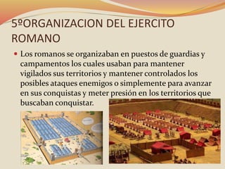 5ºORGANIZACION DEL EJERCITO
ROMANO
 Los romanos se organizaban en puestos de guardias y
campamentos los cuales usaban para mantener
vigilados sus territorios y mantener controlados los
posibles ataques enemigos o simplemente para avanzar
en sus conquistas y meter presión en los territorios que
buscaban conquistar.
 