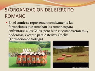 5ºORGANIZACION DEL EJERCITO
ROMANO
 En el comic se representan cómicamente las
formaciones que tomaban los romanos para
enfrentarse a los Galos, pero bien ejecutadas eran muy
poderosas, excepto para Asterix y Obelix.
(Formación de tortuga)
 