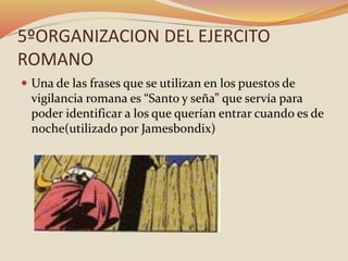 5ºORGANIZACION DEL EJERCITO
ROMANO
 Una de las frases que se utilizan en los puestos de
vigilancia romana es “Santo y seña” que servía para
poder identificar a los que querían entrar cuando es de
noche(utilizado por Jamesbondix)
 