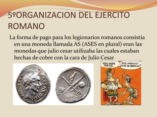 5ºORGANIZACION DEL EJERCITO
ROMANO
La forma de pago para los legionarios romanos consistía
en una moneda llamada AS (ASES en plural) eran las
monedas que julio cesar utilizaba las cuales estaban
hechas de cobre con la cara de Julio Cesar
 