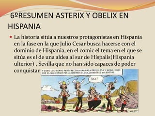 6ºRESUMEN ASTERIX Y OBELIX EN
HISPANIA
 La historia sitúa a nuestros protagonistas en Hispania
en la fase en la que Julio Cesar busca hacerse con el
dominio de Hispania, en el comic el tema en el que se
sitúa es el de una aldea al sur de Híspalis(Hispania
ulterior) , Sevilla que no han sido capaces de poder
conquistar.
 