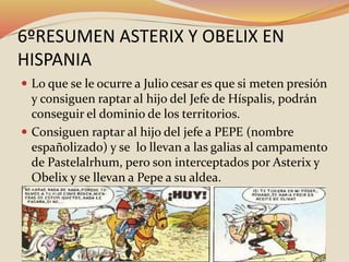 6ºRESUMEN ASTERIX Y OBELIX EN
HISPANIA
 Lo que se le ocurre a Julio cesar es que si meten presión
y consiguen raptar al hijo del Jefe de Híspalis, podrán
conseguir el dominio de los territorios.
 Consiguen raptar al hijo del jefe a PEPE (nombre
españolizado) y se lo llevan a las galias al campamento
de Pastelalrhum, pero son interceptados por Asterix y
Obelix y se llevan a Pepe a su aldea.
 