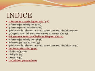 INDICE
 1ºResumen Asterix legionario (4-8)
 2ºPersonajes principales (9-12)
 3ºPersonajes secundarios(13-14)
 4ºRelacion de la historia narrada con el contexto histórico(15-20)
 5ºOrganizacion del ejercito romano y su moneda(21-25)
 6ºResumen Asterix y Obelix en Hispania(26-35)
 7ºPersonajes principales(36-38)
 8ºPersonajes secundarios(39)
 9ºRelacion de la historia narrada con el contexto histórico(40-42)
 10º Romanización(43-49)
 -Edificios(43-46)
 -Religión (47)
 -Arte(48-49)
 11ºOpinion personal(50)
 