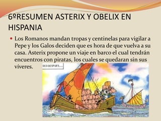 6ºRESUMEN ASTERIX Y OBELIX EN
HISPANIA
 Los Romanos mandan tropas y centinelas para vigilar a
Pepe y los Galos deciden que es hora de que vuelva a su
casa. Asterix propone un viaje en barco el cual tendrán
encuentros con piratas, los cuales se quedaran sin sus
víveres.
 