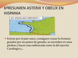 6ºRESUMEN ASTERIX Y OBELIX EN
HISPANIA
 Entran por el país vasco, consiguen cruzar la frontera
guiados por un pastor de ganado, se esconden en unas
piedras y hacen una emboscada como la del ejercito
Carolingio y…
 