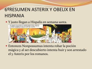 6ºRESUMEN ASTERIX Y OBELIX EN
HISPANIA
 Y justo llegan a Híspalis en semana santa.
 Entonces Nonpossumus intenta robar la poción
mágica y al ser descubierto intenta huir y son arrestado
el y Asterix por los romanos.
 
