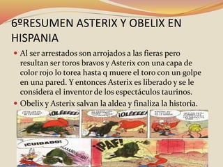 6ºRESUMEN ASTERIX Y OBELIX EN
HISPANIA
 Al ser arrestados son arrojados a las fieras pero
resultan ser toros bravos y Asterix con una capa de
color rojo lo torea hasta q muere el toro con un golpe
en una pared. Y entonces Asterix es liberado y se le
considera el inventor de los espectáculos taurinos.
 Obelix y Asterix salvan la aldea y finaliza la historia.
 