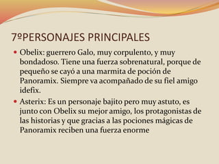7ºPERSONAJES PRINCIPALES
 Obelix: guerrero Galo, muy corpulento, y muy
bondadoso. Tiene una fuerza sobrenatural, porque de
pequeño se cayó a una marmita de poción de
Panoramix. Siempre va acompañado de su fiel amigo
idefix.
 Asterix: Es un personaje bajito pero muy astuto, es
junto con Obelix su mejor amigo, los protagonistas de
las historias y que gracias a las pociones mágicas de
Panoramix reciben una fuerza enorme
 