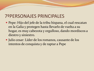 7ºPERSONAJES PRINCIPALES
 Pepe: Hijo del jefe de la tribu hispana, el cual rescatan
en la Galia y protegen hasta llevarlo de vuelta a su
hogar, es muy cabezota y orgulloso, dando mordiscos a
diestro y siniestro.
 Julio cesar: Líder de los romanos, causante de los
intentos de conquista y de raptar a Pepe
 