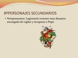 8ºPERSONAJES SECUNDARIOS
 Nonpossumus: Legionario romano muy desastre,
encargado de vigilar y recuperar a Pepe.
 
