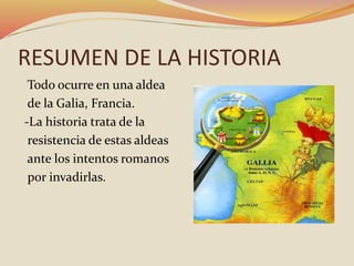RESUMEN DE LA HISTORIA
Todo ocurre en una aldea
de la Galia, Francia.
-La historia trata de la
resistencia de estas aldeas
ante los intentos romanos
por invadirlas.
 
